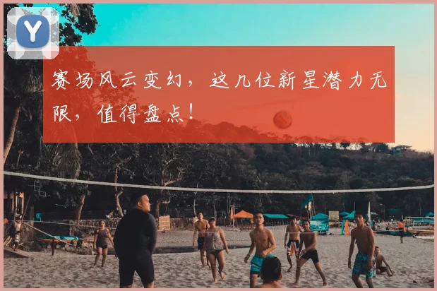 赛场风云变幻,这几位新星潜力无限,值得盘点!