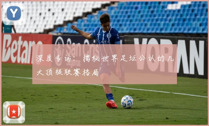 深度专访:揭秘世界足坛公认的几大顶级联赛格局